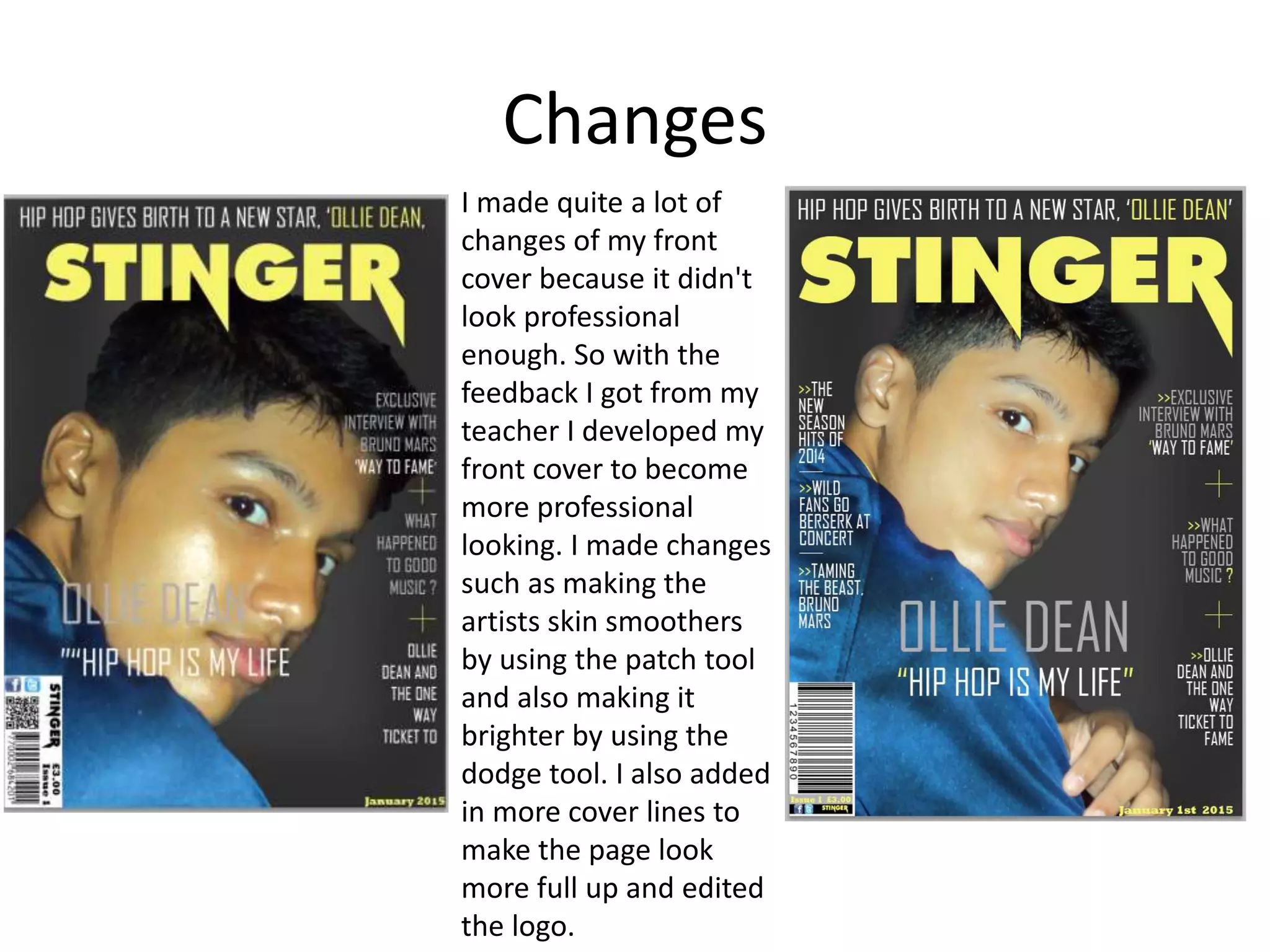 Changes
I made quite a lot of
changes of my front
cover because it didn't
look professional
enough. So with the
feedback I got from my
teacher I developed my
front cover to become
more professional
looking. I made changes
such as making the
artists skin smoothers
by using the patch tool
and also making it
brighter by using the
dodge tool. I also added
in more cover lines to
make the page look
more full up and edited
the logo.
 
