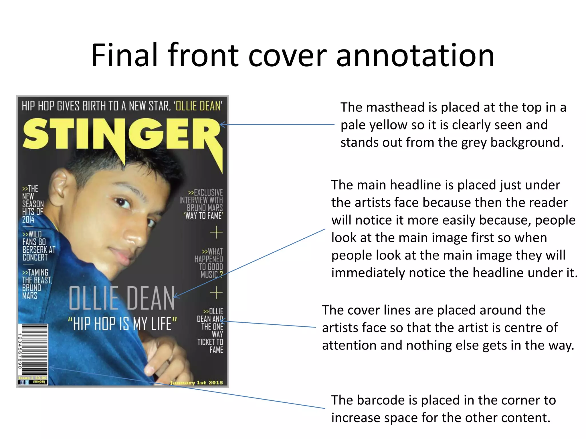Final front cover annotation
The masthead is placed at the top in a
pale yellow so it is clearly seen and
stands out from the grey background.
The main headline is placed just under
the artists face because then the reader
will notice it more easily because, people
look at the main image first so when
people look at the main image they will
immediately notice the headline under it.
The cover lines are placed around the
artists face so that the artist is centre of
attention and nothing else gets in the way.
The barcode is placed in the corner to
increase space for the other content.
 