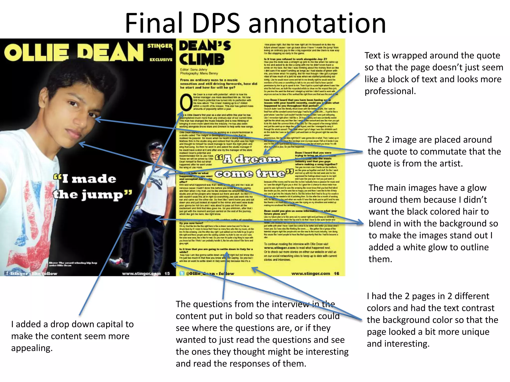 Final DPS annotation
Text is wrapped around the quote
so that the page doesn’t just seem
like a block of text and looks more
professional.
The 2 image are placed around
the quote to commutate that the
quote is from the artist.
I had the 2 pages in 2 different
colors and had the text contrast
the background color so that the
page looked a bit more unique
and interesting.
The main images have a glow
around them because I didn’t
want the black colored hair to
blend in with the background so
to make the images stand out I
added a white glow to outline
them.
I added a drop down capital to
make the content seem more
appealing.
The questions from the interview in the
content put in bold so that readers could
see where the questions are, or if they
wanted to just read the questions and see
the ones they thought might be interesting
and read the responses of them.
 
