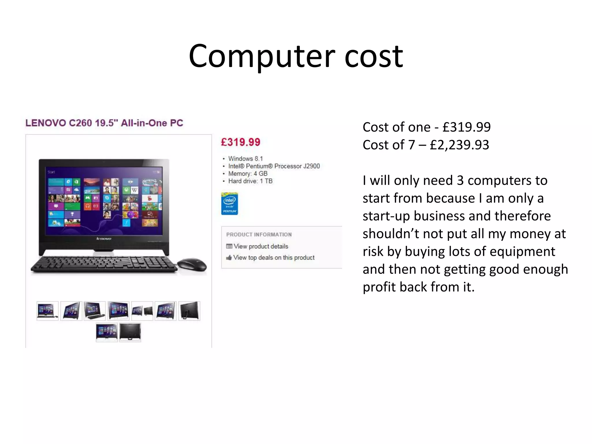 Computer cost
Cost of one - £319.99
Cost of 7 – £2,239.93
I will only need 3 computers to
start from because I am only a
start-up business and therefore
shouldn’t not put all my money at
risk by buying lots of equipment
and then not getting good enough
profit back from it.
 
