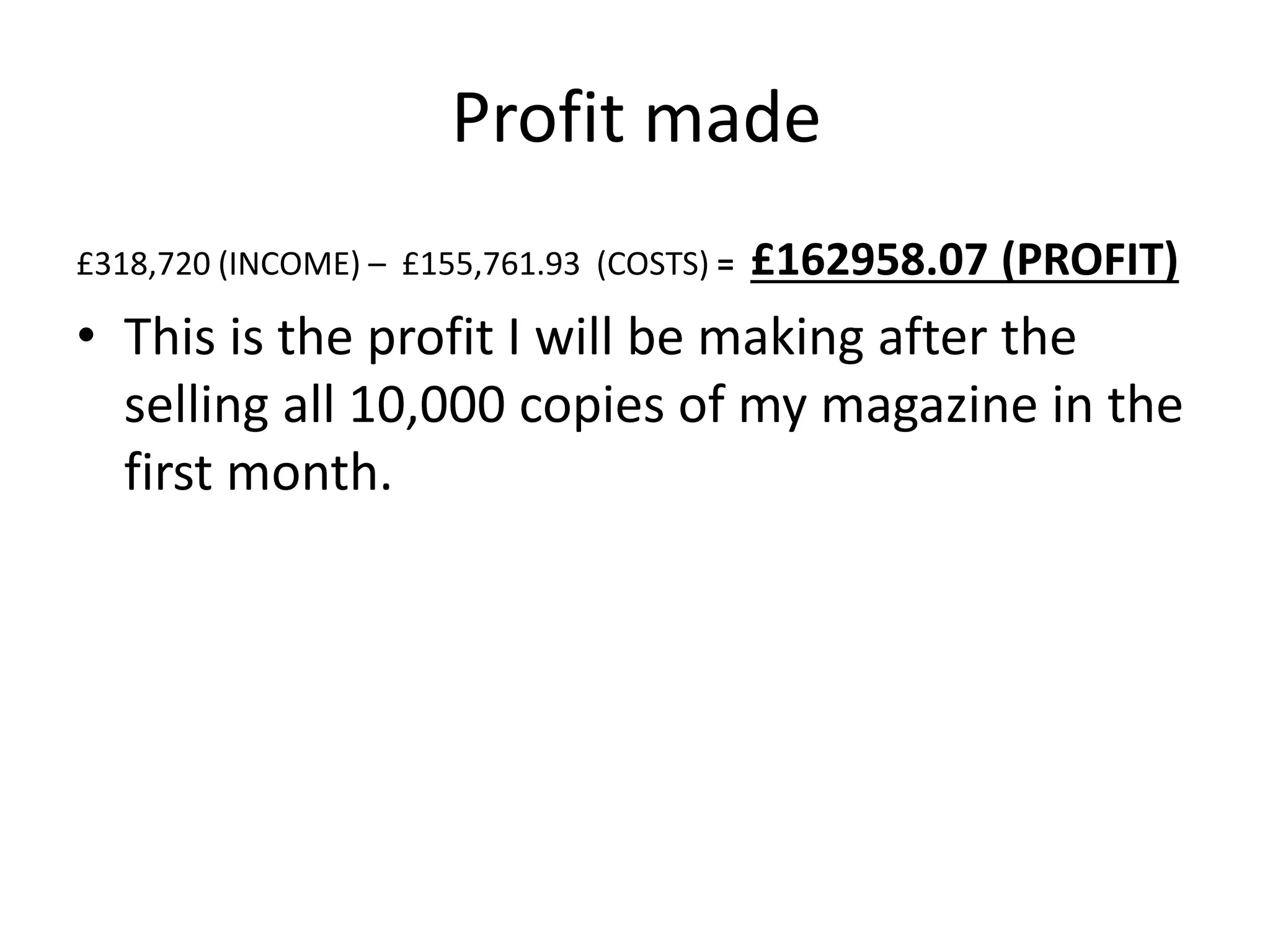 Profit made
£318,720 (INCOME) – £155,761.93 (COSTS) = £162958.07 (PROFIT)
• This is the profit I will be making after the
selling all 10,000 copies of my magazine in the
first month.
 