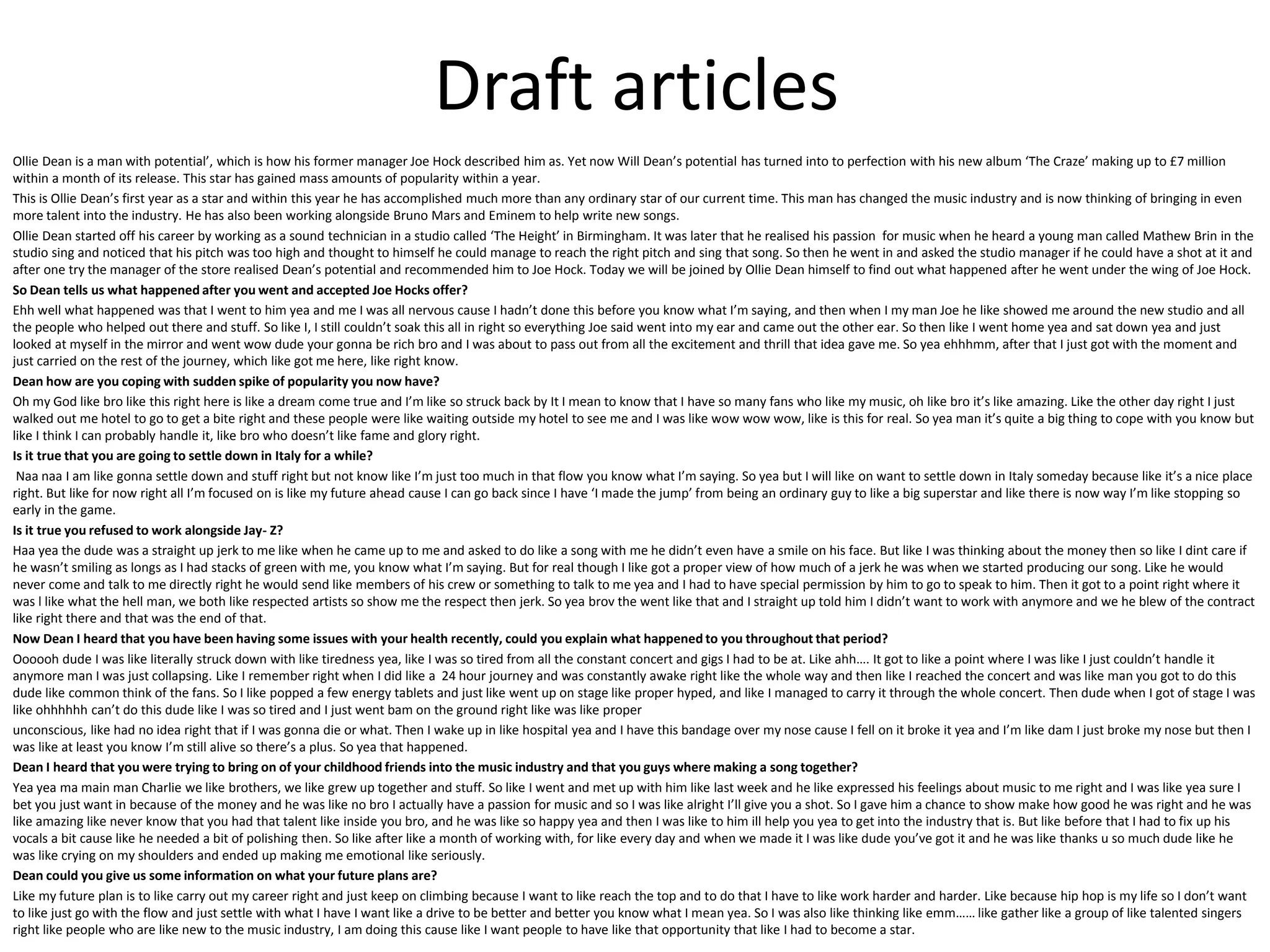 Draft articles
Ollie Dean is a man with potential’, which is how his former manager Joe Hock described him as. Yet now Will Dean’s potential has turned into to perfection with his new album ‘The Craze’ making up to £7 million
within a month of its release. This star has gained mass amounts of popularity within a year.
This is Ollie Dean’s first year as a star and within this year he has accomplished much more than any ordinary star of our current time. This man has changed the music industry and is now thinking of bringing in even
more talent into the industry. He has also been working alongside Bruno Mars and Eminem to help write new songs.
Ollie Dean started off his career by working as a sound technician in a studio called ‘The Height’ in Birmingham. It was later that he realised his passion for music when he heard a young man called Mathew Brin in the
studio sing and noticed that his pitch was too high and thought to himself he could manage to reach the right pitch and sing that song. So then he went in and asked the studio manager if he could have a shot at it and
after one try the manager of the store realised Dean’s potential and recommended him to Joe Hock. Today we will be joined by Ollie Dean himself to find out what happened after he went under the wing of Joe Hock.
So Dean tells us what happened after you went and accepted Joe Hocks offer?
Ehh well what happened was that I went to him yea and me I was all nervous cause I hadn’t done this before you know what I’m saying, and then when I my man Joe he like showed me around the new studio and all
the people who helped out there and stuff. So like I, I still couldn’t soak this all in right so everything Joe said went into my ear and came out the other ear. So then like I went home yea and sat down yea and just
looked at myself in the mirror and went wow dude your gonna be rich bro and I was about to pass out from all the excitement and thrill that idea gave me. So yea ehhhmm, after that I just got with the moment and
just carried on the rest of the journey, which like got me here, like right know.
Dean how are you coping with sudden spike of popularity you now have?
Oh my God like bro like this right here is like a dream come true and I’m like so struck back by It I mean to know that I have so many fans who like my music, oh like bro it’s like amazing. Like the other day right I just
walked out me hotel to go to get a bite right and these people were like waiting outside my hotel to see me and I was like wow wow wow, like is this for real. So yea man it’s quite a big thing to cope with you know but
like I think I can probably handle it, like bro who doesn’t like fame and glory right.
Is it true that you are going to settle down in Italy for a while?
Naa naa I am like gonna settle down and stuff right but not know like I’m just too much in that flow you know what I’m saying. So yea but I will like on want to settle down in Italy someday because like it’s a nice place
right. But like for now right all I’m focused on is like my future ahead cause I can go back since I have ‘I made the jump’ from being an ordinary guy to like a big superstar and like there is now way I’m like stopping so
early in the game.
Is it true you refused to work alongside Jay- Z?
Haa yea the dude was a straight up jerk to me like when he came up to me and asked to do like a song with me he didn’t even have a smile on his face. But like I was thinking about the money then so like I dint care if
he wasn’t smiling as longs as I had stacks of green with me, you know what I’m saying. But for real though I like got a proper view of how much of a jerk he was when we started producing our song. Like he would
never come and talk to me directly right he would send like members of his crew or something to talk to me yea and I had to have special permission by him to go to speak to him. Then it got to a point right where it
was l like what the hell man, we both like respected artists so show me the respect then jerk. So yea brov the went like that and I straight up told him I didn’t want to work with anymore and we he blew of the contract
like right there and that was the end of that.
Now Dean I heard that you have been having some issues with your health recently, could you explain what happened to you throughout that period?
Oooooh dude I was like literally struck down with like tiredness yea, like I was so tired from all the constant concert and gigs I had to be at. Like ahh…. It got to like a point where I was like I just couldn’t handle it
anymore man I was just collapsing. Like I remember right when I did like a 24 hour journey and was constantly awake right like the whole way and then like I reached the concert and was like man you got to do this
dude like common think of the fans. So I like popped a few energy tablets and just like went up on stage like proper hyped, and like I managed to carry it through the whole concert. Then dude when I got of stage I was
like ohhhhhh can’t do this dude like I was so tired and I just went bam on the ground right like was like proper
unconscious, like had no idea right that if I was gonna die or what. Then I wake up in like hospital yea and I have this bandage over my nose cause I fell on it broke it yea and I’m like dam I just broke my nose but then I
was like at least you know I’m still alive so there’s a plus. So yea that happened.
Dean I heard that you were trying to bring on of your childhood friends into the music industry and that you guys where making a song together?
Yea yea ma main man Charlie we like brothers, we like grew up together and stuff. So like I went and met up with him like last week and he like expressed his feelings about music to me right and I was like yea sure I
bet you just want in because of the money and he was like no bro I actually have a passion for music and so I was like alright I’ll give you a shot. So I gave him a chance to show make how good he was right and he was
like amazing like never know that you had that talent like inside you bro, and he was like so happy yea and then I was like to him ill help you yea to get into the industry that is. But like before that I had to fix up his
vocals a bit cause like he needed a bit of polishing then. So like after like a month of working with, for like every day and when we made it I was like dude you’ve got it and he was like thanks u so much dude like he
was like crying on my shoulders and ended up making me emotional like seriously.
Dean could you give us some information on what your future plans are?
Like my future plan is to like carry out my career right and just keep on climbing because I want to like reach the top and to do that I have to like work harder and harder. Like because hip hop is my life so I don’t want
to like just go with the flow and just settle with what I have I want like a drive to be better and better you know what I mean yea. So I was also like thinking like emm…… like gather like a group of like talented singers
right like people who are like new to the music industry, I am doing this cause like I want people to have like that opportunity that like I had to become a star.
 