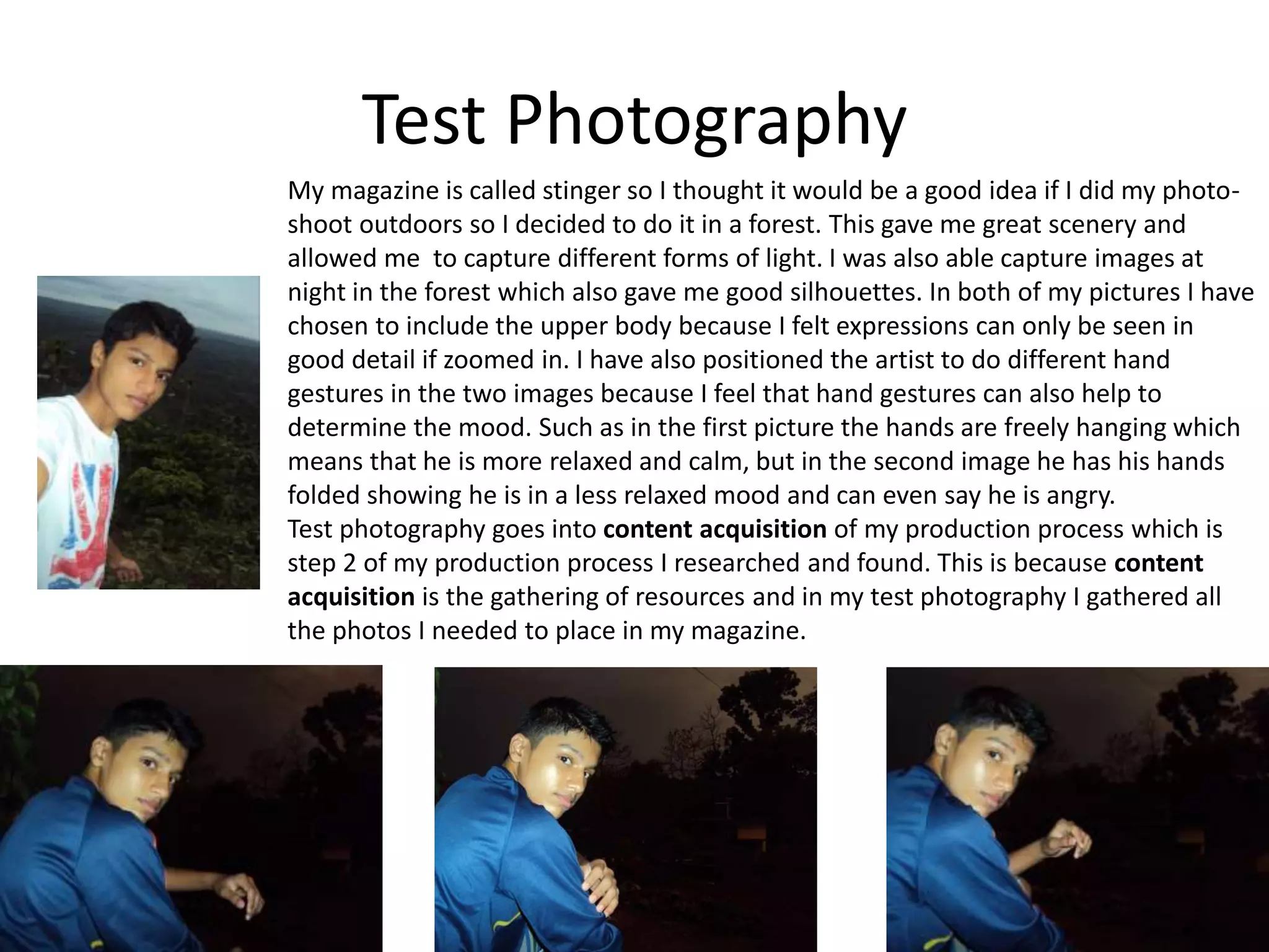 Test Photography
My magazine is called stinger so I thought it would be a good idea if I did my photo-
shoot outdoors so I decided to do it in a forest. This gave me great scenery and
allowed me to capture different forms of light. I was also able capture images at
night in the forest which also gave me good silhouettes. In both of my pictures I have
chosen to include the upper body because I felt expressions can only be seen in
good detail if zoomed in. I have also positioned the artist to do different hand
gestures in the two images because I feel that hand gestures can also help to
determine the mood. Such as in the first picture the hands are freely hanging which
means that he is more relaxed and calm, but in the second image he has his hands
folded showing he is in a less relaxed mood and can even say he is angry.
Test photography goes into content acquisition of my production process which is
step 2 of my production process I researched and found. This is because content
acquisition is the gathering of resources and in my test photography I gathered all
the photos I needed to place in my magazine.
 