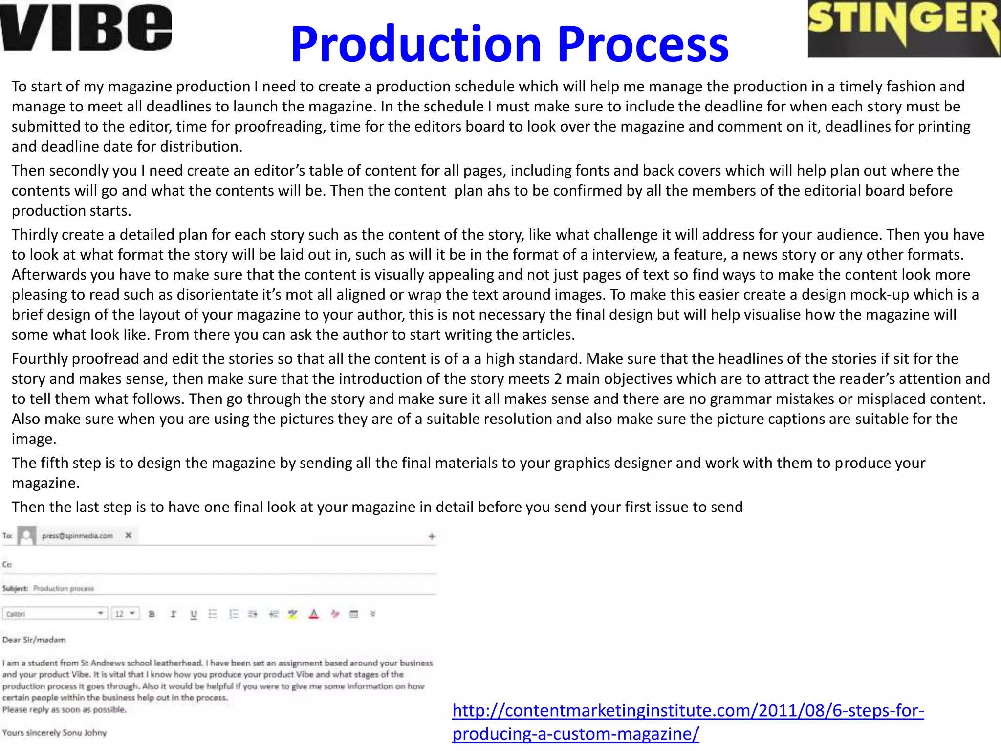Production Process
To start of my magazine production I need to create a production schedule which will help me manage the production in a timely fashion and
manage to meet all deadlines to launch the magazine. In the schedule I must make sure to include the deadline for when each story must be
submitted to the editor, time for proofreading, time for the editors board to look over the magazine and comment on it, deadlines for printing
and deadline date for distribution.
Then secondly you I need create an editor’s table of content for all pages, including fonts and back covers which will help plan out where the
contents will go and what the contents will be. Then the content plan ahs to be confirmed by all the members of the editorial board before
production starts.
Thirdly create a detailed plan for each story such as the content of the story, like what challenge it will address for your audience. Then you have
to look at what format the story will be laid out in, such as will it be in the format of a interview, a feature, a news story or any other formats.
Afterwards you have to make sure that the content is visually appealing and not just pages of text so find ways to make the content look more
pleasing to read such as disorientate it’s mot all aligned or wrap the text around images. To make this easier create a design mock-up which is a
brief design of the layout of your magazine to your author, this is not necessary the final design but will help visualise how the magazine will
some what look like. From there you can ask the author to start writing the articles.
Fourthly proofread and edit the stories so that all the content is of a a high standard. Make sure that the headlines of the stories if sit for the
story and makes sense, then make sure that the introduction of the story meets 2 main objectives which are to attract the reader’s attention and
to tell them what follows. Then go through the story and make sure it all makes sense and there are no grammar mistakes or misplaced content.
Also make sure when you are using the pictures they are of a suitable resolution and also make sure the picture captions are suitable for the
image.
The fifth step is to design the magazine by sending all the final materials to your graphics designer and work with them to produce your
magazine.
Then the last step is to have one final look at your magazine in detail before you send your first issue to send
http://contentmarketinginstitute.com/2011/08/6-steps-for-
producing-a-custom-magazine/
 