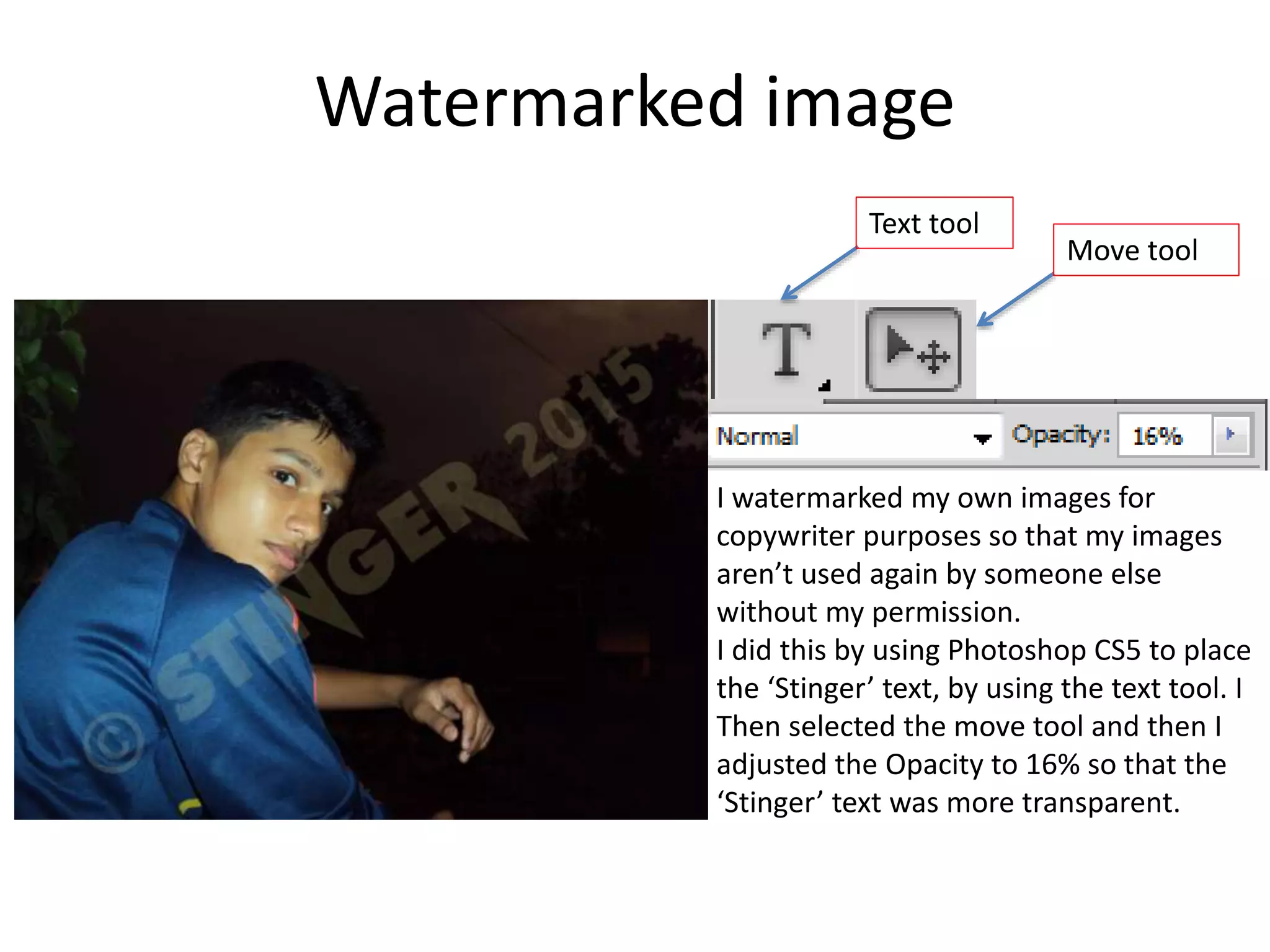Watermarked image
I watermarked my own images for
copywriter purposes so that my images
aren’t used again by someone else
without my permission.
I did this by using Photoshop CS5 to place
the ‘Stinger’ text, by using the text tool. I
Then selected the move tool and then I
adjusted the Opacity to 16% so that the
‘Stinger’ text was more transparent.
Text tool
Move tool
 