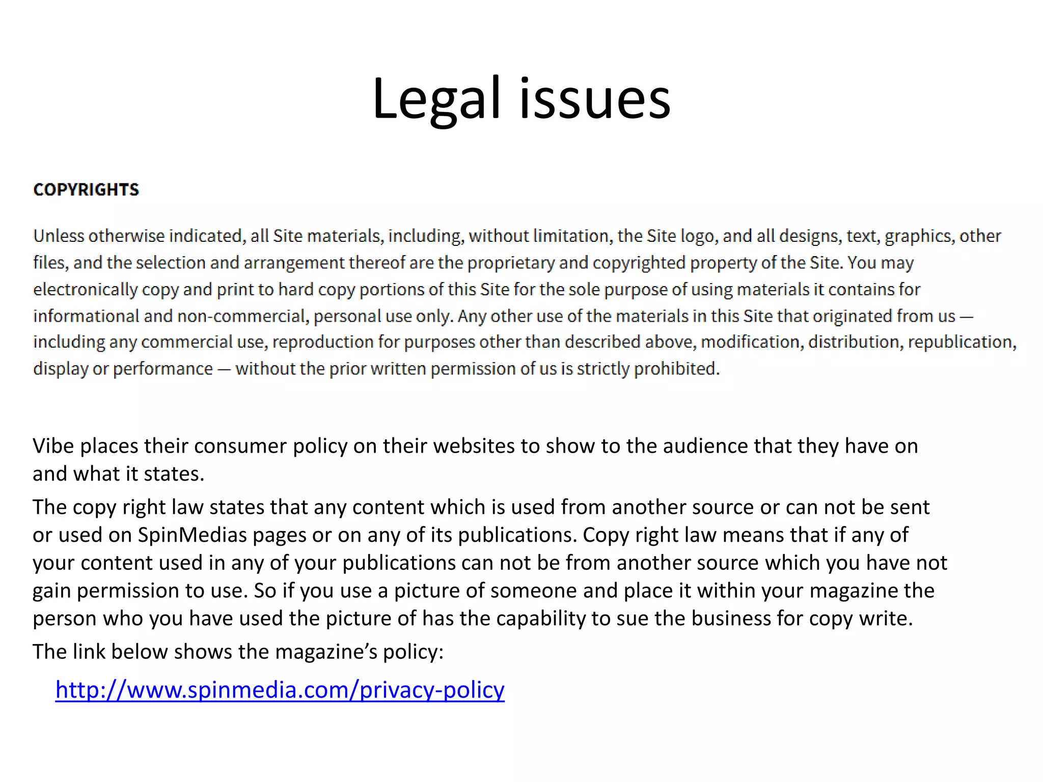 Legal issues
Vibe places their consumer policy on their websites to show to the audience that they have on
and what it states.
The copy right law states that any content which is used from another source or can not be sent
or used on SpinMedias pages or on any of its publications. Copy right law means that if any of
your content used in any of your publications can not be from another source which you have not
gain permission to use. So if you use a picture of someone and place it within your magazine the
person who you have used the picture of has the capability to sue the business for copy write.
The link below shows the magazine’s policy:
http://www.spinmedia.com/privacy-policy
 