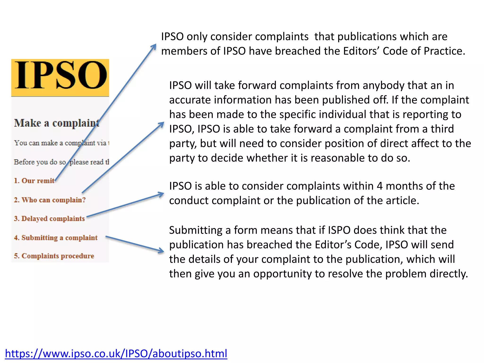 https://www.ipso.co.uk/IPSO/aboutipso.html
IPSO will take forward complaints from anybody that an in
accurate information has been published off. If the complaint
has been made to the specific individual that is reporting to
IPSO, IPSO is able to take forward a complaint from a third
party, but will need to consider position of direct affect to the
party to decide whether it is reasonable to do so.
IPSO only consider complaints that publications which are
members of IPSO have breached the Editors’ Code of Practice.
IPSO is able to consider complaints within 4 months of the
conduct complaint or the publication of the article.
Submitting a form means that if ISPO does think that the
publication has breached the Editor’s Code, IPSO will send
the details of your complaint to the publication, which will
then give you an opportunity to resolve the problem directly.
 