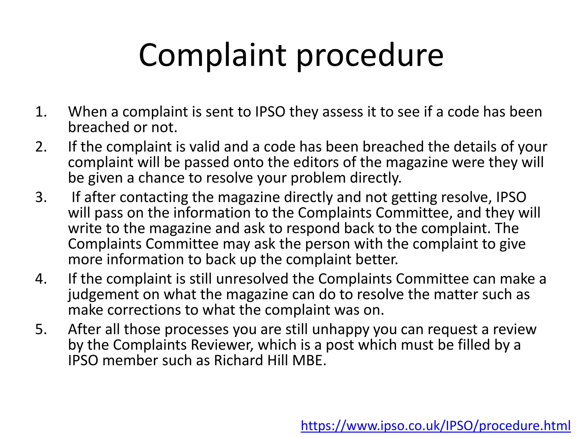 Complaint procedure
1. When a complaint is sent to IPSO they assess it to see if a code has been
breached or not.
2. If the complaint is valid and a code has been breached the details of your
complaint will be passed onto the editors of the magazine were they will
be given a chance to resolve your problem directly.
3. If after contacting the magazine directly and not getting resolve, IPSO
will pass on the information to the Complaints Committee, and they will
write to the magazine and ask to respond back to the complaint. The
Complaints Committee may ask the person with the complaint to give
more information to back up the complaint better.
4. If the complaint is still unresolved the Complaints Committee can make a
judgement on what the magazine can do to resolve the matter such as
make corrections to what the complaint was on.
5. After all those processes you are still unhappy you can request a review
by the Complaints Reviewer, which is a post which must be filled by a
IPSO member such as Richard Hill MBE.
https://www.ipso.co.uk/IPSO/procedure.html
 