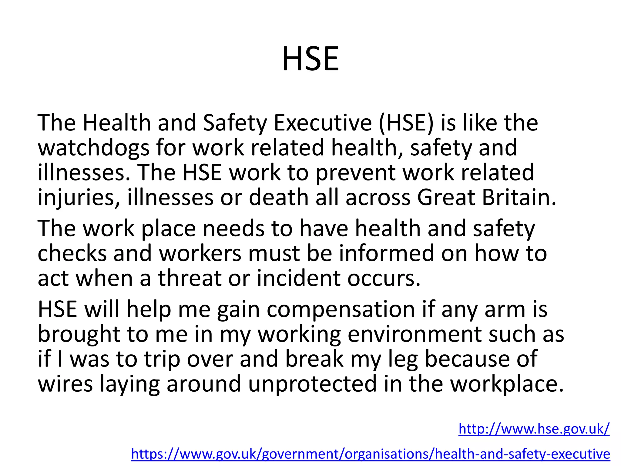HSE
The Health and Safety Executive (HSE) is like the
watchdogs for work related health, safety and
illnesses. The HSE work to prevent work related
injuries, illnesses or death all across Great Britain.
The work place needs to have health and safety
checks and workers must be informed on how to
act when a threat or incident occurs.
HSE will help me gain compensation if any arm is
brought to me in my working environment such as
if I was to trip over and break my leg because of
wires laying around unprotected in the workplace.
https://www.gov.uk/government/organisations/health-and-safety-executive
http://www.hse.gov.uk/
 