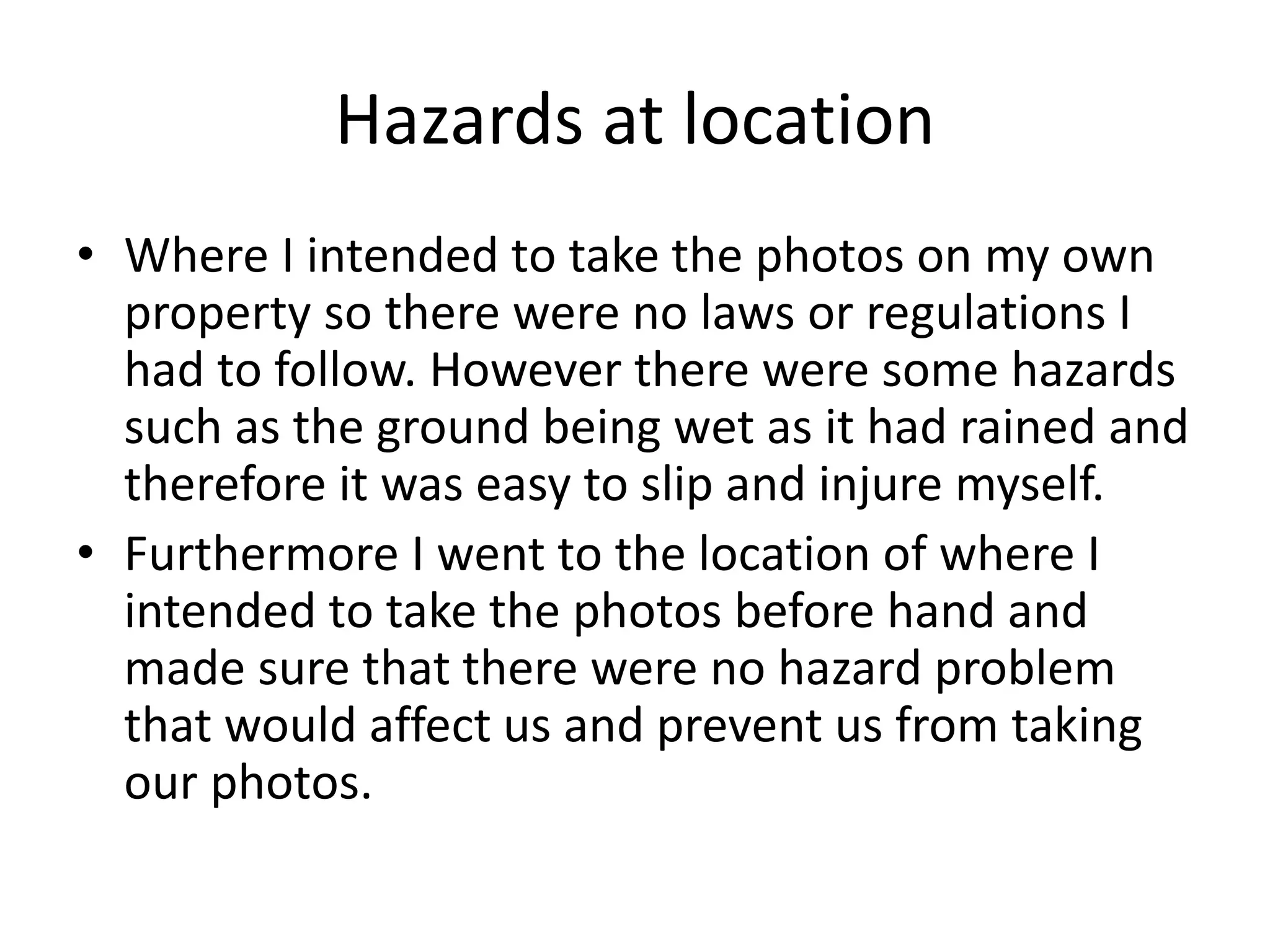 Hazards at location
• Where I intended to take the photos on my own
property so there were no laws or regulations I
had to follow. However there were some hazards
such as the ground being wet as it had rained and
therefore it was easy to slip and injure myself.
• Furthermore I went to the location of where I
intended to take the photos before hand and
made sure that there were no hazard problem
that would affect us and prevent us from taking
our photos.
 