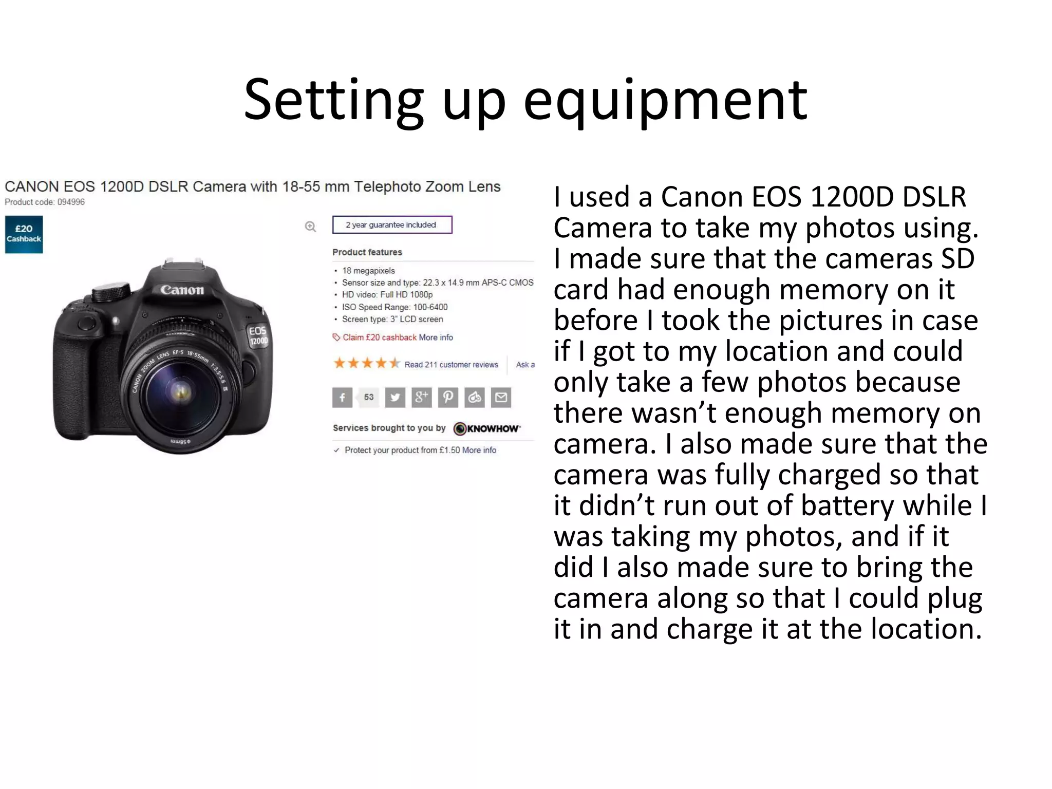 Setting up equipment
I used a Canon EOS 1200D DSLR
Camera to take my photos using.
I made sure that the cameras SD
card had enough memory on it
before I took the pictures in case
if I got to my location and could
only take a few photos because
there wasn’t enough memory on
camera. I also made sure that the
camera was fully charged so that
it didn’t run out of battery while I
was taking my photos, and if it
did I also made sure to bring the
camera along so that I could plug
it in and charge it at the location.
 