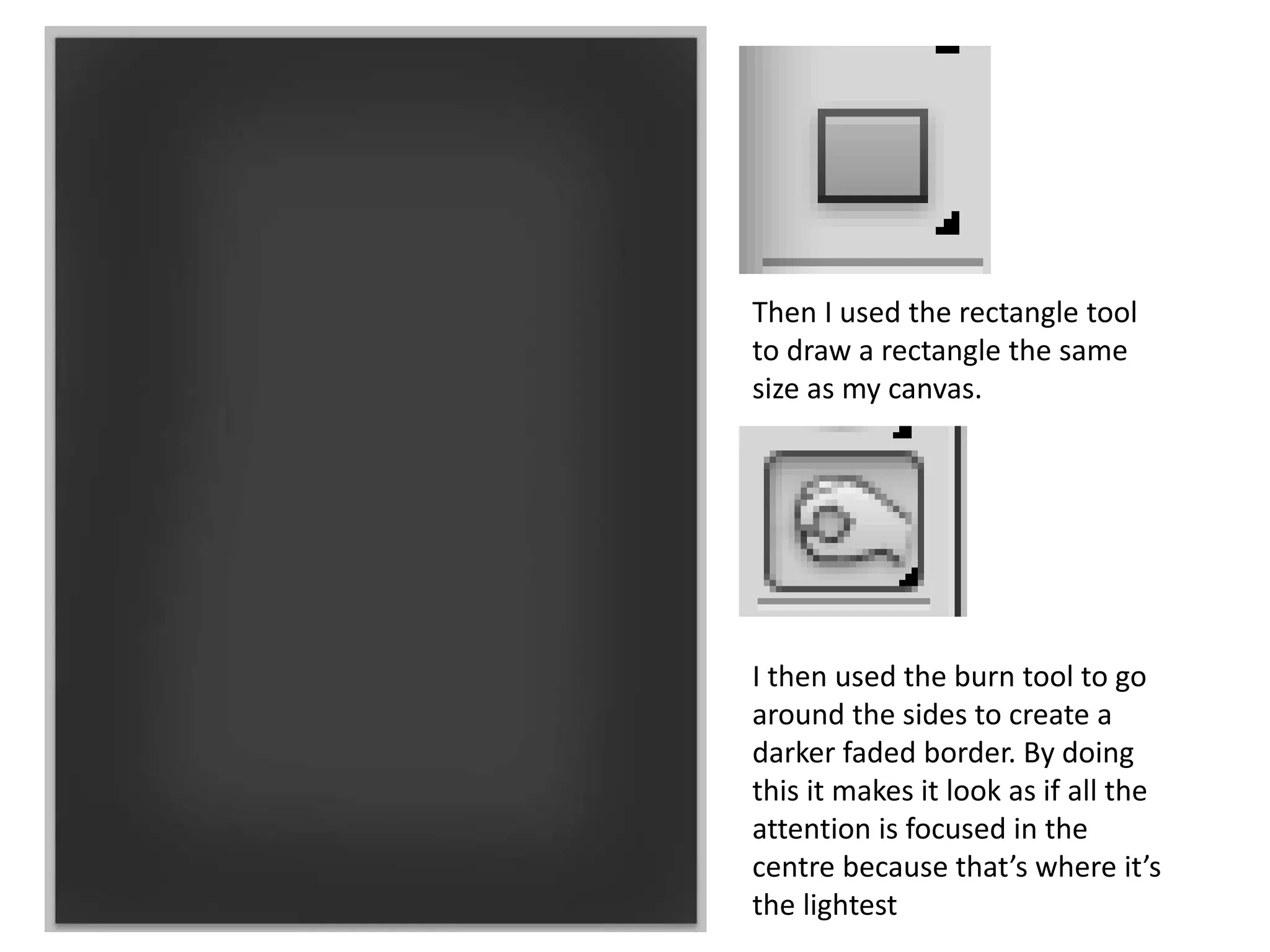Then I used the rectangle tool
to draw a rectangle the same
size as my canvas.
I then used the burn tool to go
around the sides to create a
darker faded border. By doing
this it makes it look as if all the
attention is focused in the
centre because that’s where it’s
the lightest
 