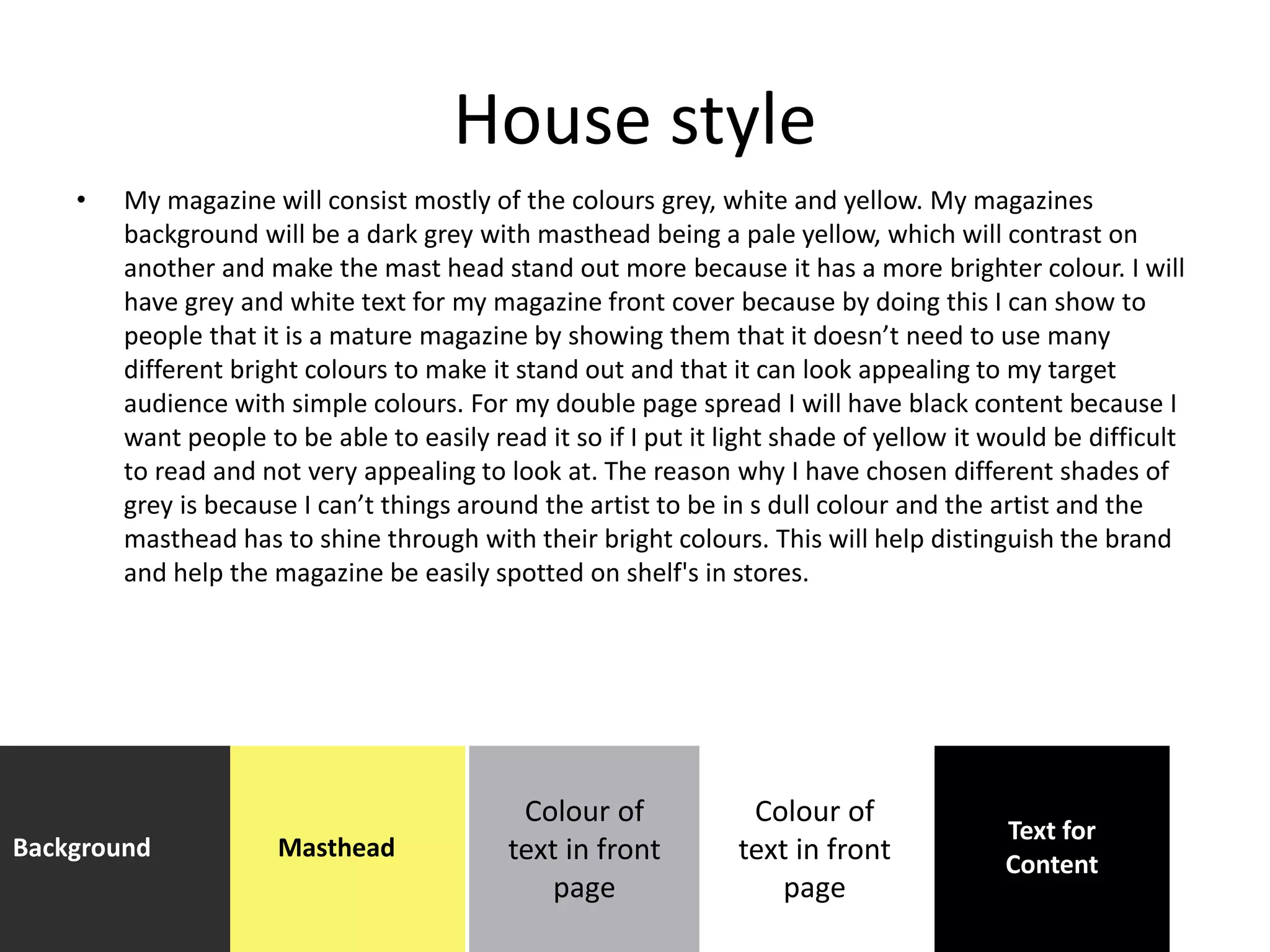 House style
• My magazine will consist mostly of the colours grey, white and yellow. My magazines
background will be a dark grey with masthead being a pale yellow, which will contrast on
another and make the mast head stand out more because it has a more brighter colour. I will
have grey and white text for my magazine front cover because by doing this I can show to
people that it is a mature magazine by showing them that it doesn’t need to use many
different bright colours to make it stand out and that it can look appealing to my target
audience with simple colours. For my double page spread I will have black content because I
want people to be able to easily read it so if I put it light shade of yellow it would be difficult
to read and not very appealing to look at. The reason why I have chosen different shades of
grey is because I can’t things around the artist to be in s dull colour and the artist and the
masthead has to shine through with their bright colours. This will help distinguish the brand
and help the magazine be easily spotted on shelf's in stores.
Background Masthead
Colour of
text in front
page
Text for
Content
Colour of
text in front
page
 