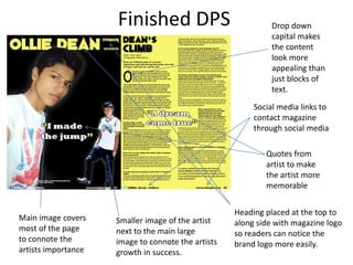 Finished DPS Drop down
capital makes
the content
look more
appealing than
just blocks of
text.
Quotes from
artist to make
the artist more
memorable
Main image covers
most of the page
to connote the
artists importance
Smaller image of the artist
next to the main large
image to connote the artists
growth in success.
Social media links to
contact magazine
through social media
Heading placed at the top to
along side with magazine logo
so readers can notice the
brand logo more easily.
 