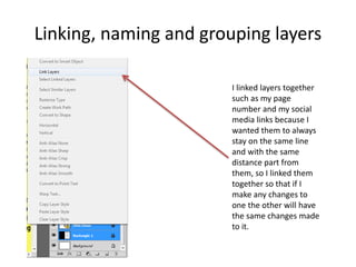 Linking, naming and grouping layers
I linked layers together
such as my page
number and my social
media links because I
wanted them to always
stay on the same line
and with the same
distance part from
them, so I linked them
together so that if I
make any changes to
one the other will have
the same changes made
to it.
 