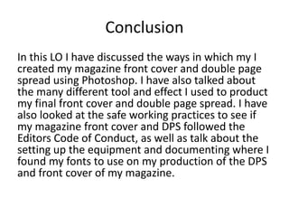 Conclusion
In this LO I have discussed the ways in which my I
created my magazine front cover and double page
spread using Photoshop. I have also talked about
the many different tool and effect I used to product
my final front cover and double page spread. I have
also looked at the safe working practices to see if
my magazine front cover and DPS followed the
Editors Code of Conduct, as well as talk about the
setting up the equipment and documenting where I
found my fonts to use on my production of the DPS
and front cover of my magazine.
 