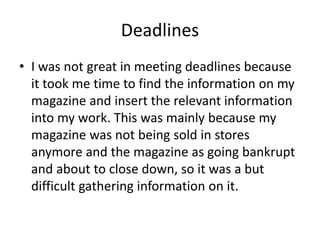 Deadlines
• I was not great in meeting deadlines because
it took me time to find the information on my
magazine and insert the relevant information
into my work. This was mainly because my
magazine was not being sold in stores
anymore and the magazine as going bankrupt
and about to close down, so it was a but
difficult gathering information on it.
 