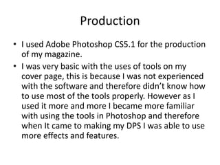 Production
• I used Adobe Photoshop CS5.1 for the production
of my magazine.
• I was very basic with the uses of tools on my
cover page, this is because I was not experienced
with the software and therefore didn’t know how
to use most of the tools properly. However as I
used it more and more I became more familiar
with using the tools in Photoshop and therefore
when It came to making my DPS I was able to use
more effects and features.
 