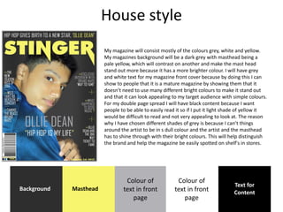 House style
My magazine will consist mostly of the colours grey, white and yellow.
My magazines background will be a dark grey with masthead being a
pale yellow, which will contrast on another and make the mast head
stand out more because it has a more brighter colour. I will have grey
and white text for my magazine front cover because by doing this I can
show to people that it is a mature magazine by showing them that it
doesn’t need to use many different bright colours to make it stand out
and that it can look appealing to my target audience with simple colours.
For my double page spread I will have black content because I want
people to be able to easily read it so if I put it light shade of yellow it
would be difficult to read and not very appealing to look at. The reason
why I have chosen different shades of grey is because I can’t things
around the artist to be in s dull colour and the artist and the masthead
has to shine through with their bright colours. This will help distinguish
the brand and help the magazine be easily spotted on shelf's in stores.
Background Masthead
Colour of
text in front
page
Text for
Content
Colour of
text in front
page
 