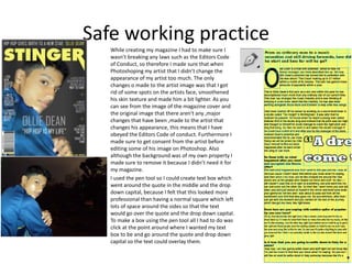 Safe working practice
While creating my magazine I had to make sure I
wasn’t breaking any laws such as the Editors Code
of Conduct, so therefore I made sure that when
Photoshoping my artist that I didn’t change the
appearance of my artist too much. The only
changes o made to the artist image was that I got
rid of some spots on the artists face, smoothened
his skin texture and made him a bit lighter. As you
can see from the image of the magazine cover and
the original image that there aren't any ,major
changes that have been ,made to the artist that
changes his appearance, this means that I have
obeyed the Editors Code of conduct. Furthermore I
made sure to get consent from the artist before
editing some of his image on Photoshop. Also
although the background was of my own property I
made sure to remove it because I didn’t need it for
my magazine.
I used the pen tool so I could create text box which
went around the quote in the middle and the drop
down capital, because I felt that this looked more
professional than having a normal square which left
lots of space around the sides so that the text
would go over the quote and the drop down capital.
To make a box using the pen tool all I had to do was
click at the point around where I wanted my text
box to be and go around the quote and drop down
capital so the text could overlay them.
 