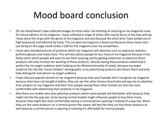 Mood board conclusion
• On my mood board I have collected images of artists who I am thinking of covering on my magazine cover
for future editions of my magazine. I have collected a range of artists who mainly focus on hip hop and rap.
I have done this to go with the genre of my magazine and also because the artist who I have picked are of
high popularity and admired by many. This can give my magazine a boost just because these iconic stars
just being on the page could create a USP for the magazine over my competitors.
• I have also included pictures of products which my magazine will advertise such as expensive watches,
perfume glasses and many more. This will also attract people to buy more of my magazine because it has
flashy items which people will want to see them wearing and by getting celebrities to advertise these
products will only increase the wanting of these products. Also by having these products advertised is
perfect for my target audience when looking at the Maslow hierarchy of needs, because my target
audience fits into the ‘social climbers’ demographic so by advertising products will attract them and only
help distinguish and attract my target audience.
• I have also put popular brands on my magazine because that way if people don’t recognize my magazine
because they have not bought it before, they can see the other famous brand who will pay me to advertise
their product on my magazine and then from people seeing these other brands can then be more
comfortable with advertising their products in my magazine.
• Also there are models who also advertise products which some people will feel better with because they
might not like the pop star. So by having normal models might influence people to buy them more,
because they might feel more comfortable seeing a normal person wearing it instead of a pop star. When
they are the same products on a normal person the viewer will feel like they can buy those products as
well because a normal person is wearing it meaning it’s affordable for normal people.
 