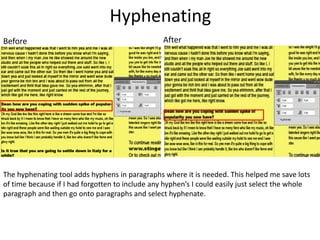 Hyphenating
AfterBefore
The hyphenating tool adds hyphens in paragraphs where it is needed. This helped me save lots
of time because if I had forgotten to include any hyphen’s I could easily just select the whole
paragraph and then go onto paragraphs and select hyphenate.
 