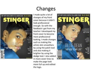 Changes
I made quite a lot of
changes of my front
cover because it didn't
look professional
enough. So with the
feedback I got from my
teacher I developed my
front cover to become
more professional
looking. I made changes
such as making the
artists skin smoothers
by using the patch tool
and also making it
brighter by using the
dodge tool. I also added
in more cover lines to
make the page look
more full up and edited
the logo.
 