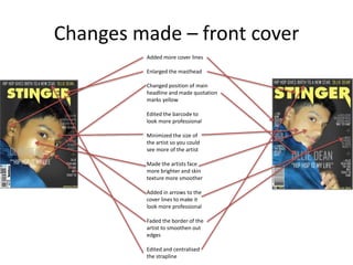 Changes made – front cover
Added more cover lines
Changed position of main
headline and made quotation
marks yellow
Edited the barcode to
look more professional
Enlarged the masthead
Minimized the size of
the artist so you could
see more of the artist
Made the artists face
more brighter and skin
texture more smoother
Added in arrows to the
cover lines to make it
look more professional
Faded the border of the
artist to smoothen out
edges
Edited and centralised
the strapline
 