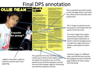 Final DPS annotation
Text is wrapped around the quote
so that the page doesn’t just seem
like a block of text and looks more
professional.
The 2 image are placed around
the quote to commutate that the
quote is from the artist.
I had the 2 pages in 2 different
colors and had the text contrast
the background color so that the
page looked a bit more unique
and interesting.
The main images have a glow
around them because I didn’t
want the black colored hair to
blend in with the background so
to make the images stand out I
added a white glow to outline
them.
I added a drop down capital to
make the content seem more
appealing.
The questions from the interview in the
content put in bold so that readers could
see where the questions are, or if they
wanted to just read the questions and see
the ones they thought might be interesting
and read the responses of them.
 
