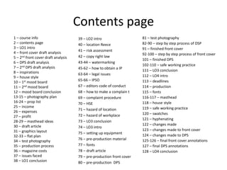 Contents page
1 – course info
2 – contents page
3 – LO1 intro
4 – front cover draft analysis
5 – 2nd front cover draft analysis
6 – DPS draft analysis
7 – 2nd DPS draft analysis
8 – inspirations
9 – house style
10 – 1st mood board
11 – 2nd mood board
12 – mood board conclusion
13-15 – photography plan
16-24 – prop list
25 – income
26 – expenses
27 – profit
28-29 – masthead ideas
30 – draft article
31 – graphics layout
32-33 – flat plan
34 – test photography
35 – production process
36 – magazine costs
37 – issues faced
38 – LO1 conclusion
39 – LO2 intro
40 – location Reece
41 – risk assessment
42 – copy right law
43-44 – watermarking
45-62 – how to obtain a IP
63-64 – legal issues
65-66 – IPSO
67 – editors code of conduct
68 – how to make a complain t
69 – complaint procedure
70 – HSE
71 – hazard of location
72 – hazard of workplace
73 – LO3 conclusion
74 – LO3 intro
75 – setting up equipment
76 – pre-production material
77 – fonts
78 – draft article
79 – pre-production front cover
80 – pre-production DPS
81 – test photography
82-90 – step by step process of DSP
91 – finished front cover
92-100 – step by step process of front cover
101 – finished DPS
102-110 – safe working practice
111 – LO3 conclusion
112 – LO4 intro
113 – deadlines
114 – production
115 – fonts
116-117 – masthead
118 – house style
119 – safe working practice
120 – swatches
121 – hyphenating
122 – changes made
123 – changes made to front cover
124 – changes made to DPS
125-126 – final front cover annotations
127 – final DPS annotations
128 – LO4 conclusion
 