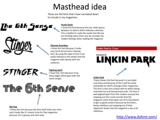Masthead idea
http://www.dafont.com/
These are the fonts that I have narrowed down
to include in my magazines.
Fighting Spirit
I chose this font because it has
sharp edges which goes with the
name stinger.
Olympic Branding
I chose this font because it looks
very none formal and a relaxing
font. By using this type of font it can
easily indicate to the viewer that the
magazine talks openly with the
audience.
Husky Stash
I chose this font because this has wide spaces
between its letters which indicates calmness.
This is helpful to make the reader feel like we
are thinking about them and we consider the
readers feelings when reading the magazine.
60s Pop
I chose this font because the font itself looks very retro
and it looks like it’s meant to be for Pop magazines
because of it’s groovy and retro look.
Linkin Park
I have chosen this font because it is very bold
and sharp and because of this it will be easily
noticeable on shelf's amongst other magazines.
This font is also very unique with its letters being
stretched out and having sharp ends. The font is
well aligned apart from the random unusual lets
stepping out this could connote that the
magazine some times goes out of its boundaries
to get us good content because by the letters
being rebellious and stepping out of their
alignment shows that the magazine is also a bit
rebellious.
 