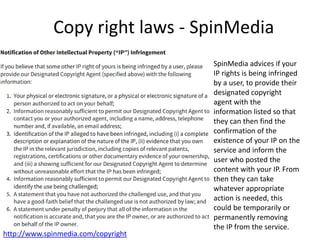 Copy right laws - SpinMedia
http://www.spinmedia.com/copyright
SpinMedia advices if your
IP rights is being infringed
by a user, to provide their
designated copyright
agent with the
information listed so that
they can then find the
confirmation of the
existence of your IP on the
service and inform the
user who posted the
content with your IP. From
then they can take
whatever appropriate
action is needed, this
could be temporarily or
permanently removing
the IP from the service.
 