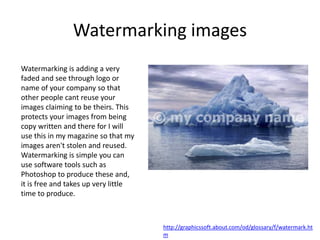 Watermarking images
Watermarking is adding a very
faded and see through logo or
name of your company so that
other people cant reuse your
images claiming to be theirs. This
protects your images from being
copy written and there for I will
use this in my magazine so that my
images aren't stolen and reused.
Watermarking is simple you can
use software tools such as
Photoshop to produce these and,
it is free and takes up very little
time to produce.
http://graphicssoft.about.com/od/glossary/f/watermark.ht
m
 