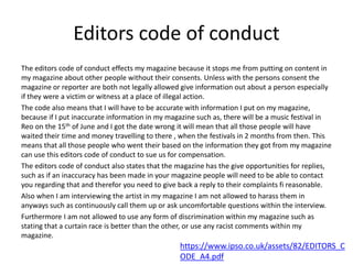 Editors code of conduct
The editors code of conduct effects my magazine because it stops me from putting on content in
my magazine about other people without their consents. Unless with the persons consent the
magazine or reporter are both not legally allowed give information out about a person especially
if they were a victim or witness at a place of illegal action.
The code also means that I will have to be accurate with information I put on my magazine,
because if I put inaccurate information in my magazine such as, there will be a music festival in
Reo on the 15th of June and I got the date wrong it will mean that all those people will have
waited their time and money travelling to there , when the festivals in 2 months from then. This
means that all those people who went their based on the information they got from my magazine
can use this editors code of conduct to sue us for compensation.
The editors code of conduct also states that the magazine has the give opportunities for replies,
such as if an inaccuracy has been made in your magazine people will need to be able to contact
you regarding that and therefor you need to give back a reply to their complaints fi reasonable.
Also when I am interviewing the artist in my magazine I am not allowed to harass them in
anyways such as continuously call them up or ask uncomfortable questions within the interview.
Furthermore I am not allowed to use any form of discrimination within my magazine such as
stating that a curtain race is better than the other, or use any racist comments within my
magazine.
https://www.ipso.co.uk/assets/82/EDITORS_C
ODE_A4.pdf
 