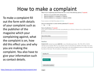 How to make a complaint
To make a complaint fill
out the form with details
of your complaint such as
the publisher of the
magazine which your
complaining against, what
the complaint is on, how
did this effect you and why
you are making the
complaint. You also have to
give your information such
as contact details.
https://www.ipso.co.uk/oxbxApps/app/complaint1.html
 