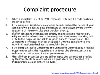 Complaint procedure
1. When a complaint is sent to IPSO they assess it to see if a code has been
breached or not.
2. If the complaint is valid and a code has been breached the details of your
complaint will be passed onto the editors of the magazine were they will
be given a chance to resolve your problem directly.
3. If after contacting the magazine directly and not getting resolve, IPSO
will pass on the information to the Complaints Committee, and they will
write to the magazine and ask to respond back to the complaint. The
Complaints Committee may ask the person with the complaint to give
more information to back up the complaint better.
4. If the complaint is still unresolved the Complaints Committee can make a
judgement on what the magazine can do to resolve the matter such as
make corrections to what the complaint was on.
5. After all those processes you are still unhappy you can request a review
by the Complaints Reviewer, which is a post which must be filled by a
IPSO member such as Richard Hill MBE.
https://www.ipso.co.uk/IPSO/procedure.html
 