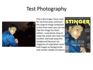 Test Photography
This is the image I have used
for my front cover and from
the original image compared
to the front cover you can see
that the image has been
edited. I used photo shop to
make the artists skin look more
smother and took away the
background because my
magazine of inspiration never
had images as backgrounds
only certain shades of colours.
 