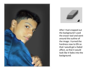 After I had cropped out
the background I used
the eraser tool and went
around the outline of
the image. I turned the
hardness now to 0% so
that I would get a faded
affect, so that it would
look like it fades into the
background.
 