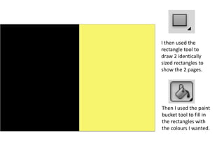 I then used the
rectangle tool to
draw 2 identically
sized rectangles to
show the 2 pages.
Then I used the paint
bucket tool to fill in
the rectangles with
the colours I wanted.
 