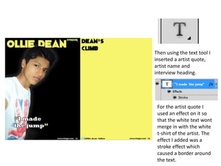 Then using the text tool I
inserted a artist quote,
artist name and
interview heading.
For the artist quote I
used an effect on it so
that the white text wont
merge in with the white
t-shirt of the artist. The
effect I added was a
stroke effect which
caused a border around
the text.
 