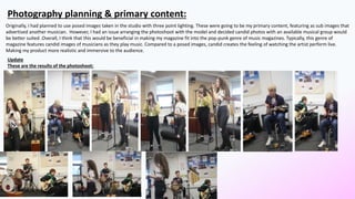 Photography planning & primary content:
Originally, I had planned to use posed images taken in the studio with three point lighting. These were going to be my primary content, featuring as sub images that
advertised another musician. However, I had an issue arranging the photoshoot with the model and decided candid photos with an available musical group would
be better suited .Overall, I think that this would be beneficial in making my magazine fit into the pop-punk genre of music magazines. Typically, this genre of
magazine features candid images of musicians as they play music. Compared to a posed images, candid creates the feeling of watching the artist perform live.
Making my product more realistic and immersive to the audience.
Update
These are the results of the photoshoot:
 