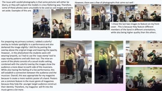 The issue with candid photography is that some pictures will either be
blurry, or they will capture the models in a less flattering way. Therefore,
some of these photos were unsuitable to be used as sub images and were
set aside. Examples of this are:
However, there was a few of photographs that came out well :
I chose the last two images to feature on my front
cover . This is because they feature different
members of the band in different orientations,
while also being higher quality than the others .
For preparing my primary content, I added a colorful
overlay to imitate spotlights in a performance and also
darkened the image slightly. I did this by pasting the
overlay above the original image and lowering the opacity.
However , in the photoshoot the students were still
wearing lanyards, so I had to use the ‘copy stamp’ tool to
copy nearby patterns and edit them out. The mise-en-
scene of the photo consists of a casual studio setting,
combined with the colorful overlay the images show the
audience a more down to earth side of the musicians.
While also having the feeling of a live performance, this
will establish a connection between the audience and the
musician. Overall, this was appropriate for my magazine
because it create a more realistic poster of a band. Posters
are a common feature in the music genre of magazines
because they help the younger target audience construct
their identity. Therefore, my magazine will fit into the
music genre a lot more.
 