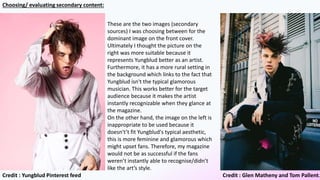 These are the two images (secondary
sources) I was choosing between for the
dominant image on the front cover.
Ultimately I thought the picture on the
right was more suitable because it
represents Yungblud better as an artist.
Furthermore, it has a more rural setting in
the background which links to the fact that
Yungblud isn't the typical glamorous
musician. This works better for the target
audience because it makes the artist
instantly recognizable when they glance at
the magazine.
On the other hand, the image on the left is
inappropriate to be used because it
doesn't’t fit Yungblud's typical aesthetic,
this is more feminine and glamorous which
might upset fans. Therefore, my magazine
would not be as successful if the fans
weren’t instantly able to recognise/didn’t
like the art’s style.
Credit : Glen Matheny and Tom Pallent.Credit : Yungblud Pinterest feed
Choosing/ evaluating secondary content:
 
