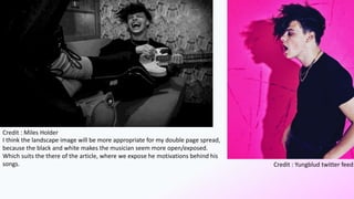 Credit : Miles Holder
Credit : Yungblud twitter feed
I think the landscape image will be more appropriate for my double page spread,
because the black and white makes the musician seem more open/exposed.
Which suits the there of the article, where we expose he motivations behind his
songs.
 