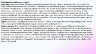 What I have learned form my research:
Front cover- I have learned a lot about the conventions featured in the front covers of music magazines. For example, the
layout of these front covers are busy and include a lot of other sell lines and sub-images. I will follow this convention because I
believe that having a variety of articles advertised will increase the chances of my magazine appealing to the target audience.
Furthermore, I believe having a lot of content in the layout will also make my front cover look more interesting overall .
Another convention I have noticed is that the other sell lines etc. are in different colours to create contrast. I believe this
convention will benefit my front cover because the contrast makes each section of text stand out to the audience. On the other
hand, the colours used for the text are often red, black and white. To set my magazine part from others in the genre, I will go
against the convention and not use this colour scheme.
Update: I will feature a barcode and essential info. Which is a feature necessary for the print distribution to give the audience
all the necessary information about that magazine including price and issue number.
Double page spread- By researching double page spreads from a variety of music magazines I have learned multiple
conventions. For example music magazines tend to have a larger picture to text ratio, this means that the dominant and sub
images take up a lot of space. I will follow this convention because I believe having a smaller article and more text will appeal
more to the younger age demographic I am targeting my magazine towards. Therefore, my article will provide a large amount
of information in a short space. Another convention of double page spreads in that genre is having large headlines, pull quotes
and kickers. Following this convention will not only meet audience’s expectations and create familiarity, but it will also ensure
that it catches their attention as they quickly flick through the magazine. These features provide a teaser that tells them the
theme of the spread.
 