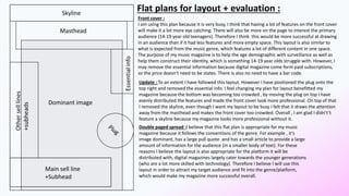 Skyline
Masthead
Essentialinfo
Otherselllines
+subheads
Main sell line
+Subhead
Dominant image
Front cover :
I am using this plan because it is very busy, I think that having a lot of features on the front cover
will make it a lot more eye catching. There will also be more on the page to interest the primary
audience (14-19 year old teenagers). Therefore I think this would be more successful at drawing
in an audience than if it had less features and more empty space. This layout is also similar to
what is expected from the music genre, which features a lot of different content in one space.
The purpose of my music magazine is to help the age demographic with surveillance as well as
help them construct their identity, which is something 14-19 year olds struggle with. However, I
may remove the essential information because digital magazine come form paid subscriptions,
so the price doesn't need to be states. There is also no need to have a bar code.
1
Flat plans for layout + evaluation :
Update : To an extent I have followed this layout. However I have positioned the plug onto the
top right and removed the essential info. I feel changing my plan for layout benefitted my
magazine because the bottom was becoming too crowded , by moving the plug on top I have
evenly distributed the features and made the front cover look more professional. On top of that
I removed the skyline, even though I want my layout to be busy I felt that it draws the attention
away from the masthead and makes the front cover too crowded. Overall , I am glad I didn't’t
feature a skyline because my magazine looks more professional without it.
Double paged spread :I believe that this flat plan is appropriate for my music
magazine because it follows the conventions of the genre. For example , it’s
image dominant, has a large pull quote and has a small article to provide a large
amount of information for the audience (in a smaller body of text). For these
reasons I believe the layout is also appropriate for the platform it will be
distributed with, digital magazines largely cater towards the younger generations
(who are a lot more skilled with technology). Therefore I believe I will use this
layout in order to attract my target audience and fit into the genre/platform,
which would make my magazine more successful overall.
 