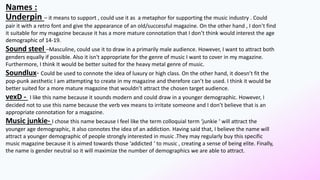 Names :
Underpin – it means to support , could use it as a metaphor for supporting the music industry . Could
pair it with a retro font and give the appearance of an old/successful magazine. On the other hand , I don’t find
it suitable for my magazine because it has a more mature connotation that I don’t think would interest the age
demographic of 14-19.
Sound steel –Masculine, could use it to draw in a primarily male audience. However, I want to attract both
genders equally if possible. Also it isn't appropriate for the genre of music I want to cover in my magazine.
Furthermore, I think It would be better suited for the heavy metal genre of music.
Soundlux- Could be used to connote the idea of luxury or high class. On the other hand, it doesn’t fit the
pop-punk aesthetic I am attempting to create in my magazine and therefore can’t be used. I think it would be
better suited for a more mature magazine that wouldn’t attract the chosen target audience.
vexD - I like this name because it sounds modern and could draw in a younger demographic. However, I
decided not to use this name because the verb vex means to irritate someone and I don’t believe that is an
appropriate connotation for a magazine.
Music junkie- I chose this name because I feel like the term colloquial term ‘junkie ‘ will attract the
younger age demographic, it also connotes the idea of an addiction. Having said that, I believe the name will
attract a younger demographic of people strongly interested in music .They may regularly buy this specific
music magazine because it is aimed towards those ‘addicted ‘ to music , creating a sense of being elite. Finally,
the name is gender neutral so it will maximize the number of demographics we are able to attract.
 