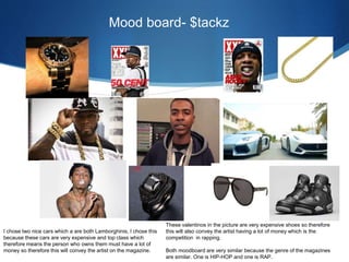 Mood board- $tackz
I chose two nice cars which a are both Lamborghinis, I chose this
because these cars are very expensive and top class which
therefore means the person who owns them must have a lot of
money so therefore this will convey the artist on the magazine.
These valentinos in the picture are very expensive shoes so therefore
this will also convey the artist having a lot of money which is the
competition in rapping.
Both moodboard are very similar because the genre of the magazines
are similar. One is HIP-HOP and one is RAP.
 