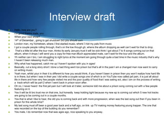 Interview draft
S Hello, how are you?
S I'm good thanks mate, you
S When your next show?
S 14th of December , going to get shutdown bro you should com
S London man, my hometown, where I first started music, where I met my pals from music
S I got a couple people rolling through, that’s on the low though.gh, whens the album dropping as well can’t wait for that to drop.
S That’s a little bit after the tour man, thinks its early January trust it will be sick think I got about 7 to 8 songs coming out on that
album, when it drops I will send you a copy for free man.Much appreciated mate, can’t wait for the tour and the album.
S Yh neither can I bro, I am struggling to right lyrics at the moment am going through quite a bad time in the music industry that’s why
I haven’t been releasing much man.
S Why what has happened, catch me up I haven’t spoken with you in ages!
S Basically, cut a long story short I done a bad thing went too prison but that’s all in the past I am a changed man now want to carry
on writing music.
S Yeah man, whilst your in their it is different to how you would think, if you haven’t been in prison then you won’t realize how hard life
is in there, but when I was in their yes I did write a couple songs one of which is on YouTube now called jail pain, it is just all about
life in there and how very few people visited me and the poor quality of food that I was eating ect, also I am on the process of writing
a track which will be part 2 when I went back in prison soon after.
S Oh no, I never heard the first jail pain but I will look at it later, someone told me about a prison song coming out with a few people
featuring on it.
S Yes it will be lit bro trust me on that one, but honestly keep holding tight because my new ep is coming out which 5 new hot tracks
are going to be coming out in a couple months.
S Yes that is what I like to hear, the old you is coming back and with more progression, when was the last song out then if you been in
prison for this whole time?
S My last song must off been a good year back and a half ago, on link up TV making money featuring young trapper. The one that
was recorded on the top of the building do you remember?
S Yes mate, I do remember now that was ages ago, nice speaking to you anyway.
 