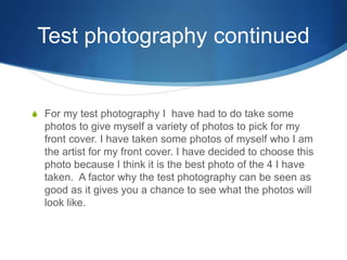 Test photography continued
S For my test photography I have had to do take some
photos to give myself a variety of photos to pick for my
front cover. I have taken some photos of myself who I am
the artist for my front cover. I have decided to choose this
photo because I think it is the best photo of the 4 I have
taken. A factor why the test photography can be seen as
good as it gives you a chance to see what the photos will
look like.
 